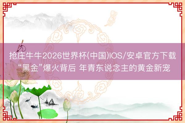 抢庄牛牛2026世界杯(中国)IOS/安卓官方下载 “黑金”爆火背后 年青东说念主的黄金新宠
