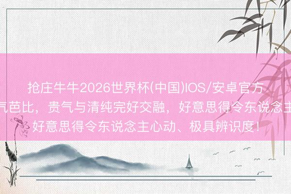 抢庄牛牛2026世界杯(中国)IOS/安卓官方下载 宋雨琦化身贵气芭比，贵气与清纯完好交融，好意思得令东说念主心动、极具辨识度！