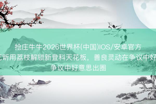 抢庄牛牛2026世界杯(中国)IOS/安卓官方下载 唐艺昕用荔枝解锁新登科天花板，善良灵动在争议中好意思出圈