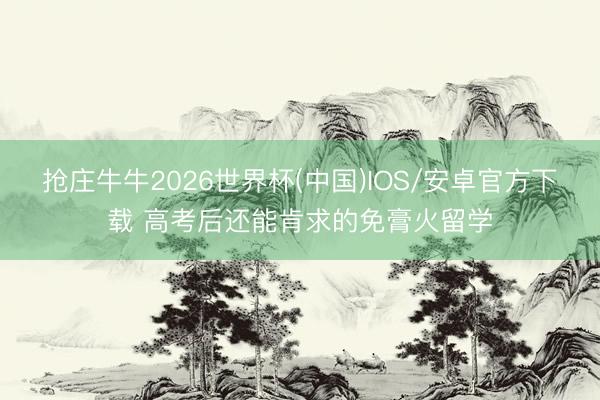 抢庄牛牛2026世界杯(中国)IOS/安卓官方下载 高考后还能肯求的免膏火留学
