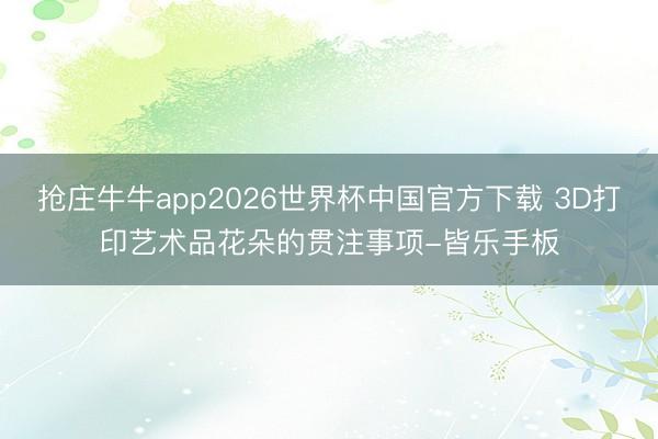 抢庄牛牛app2026世界杯中国官方下载 3D打印艺术品花朵的贯注事项-皆乐手板