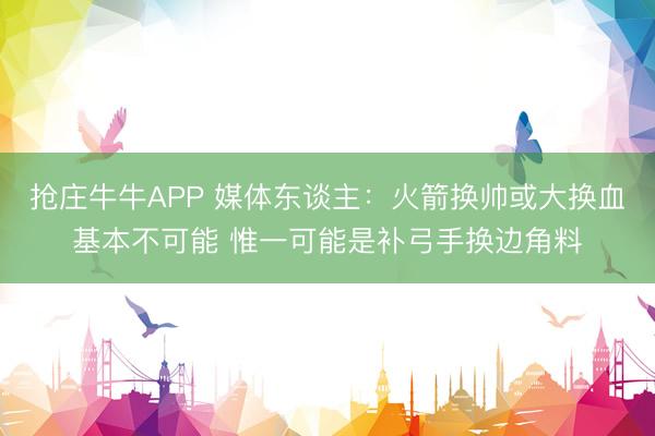 抢庄牛牛APP 媒体东谈主：火箭换帅或大换血基本不可能 惟一可能是补弓手换边角料