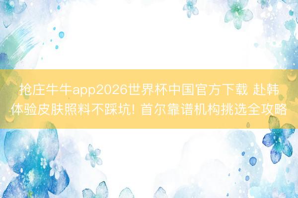 抢庄牛牛app2026世界杯中国官方下载 赴韩体验皮肤照料不踩坑! 首尔靠谱机构挑选全攻略