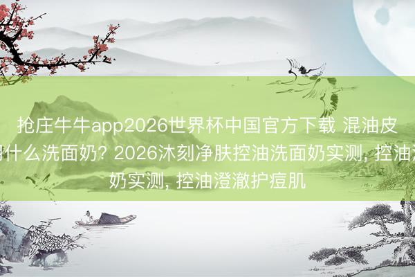 抢庄牛牛app2026世界杯中国官方下载 混油皮水油失衡用什么洗面奶? 2026沐刻净肤控油洗面奶实测, 控油澄澈护痘肌