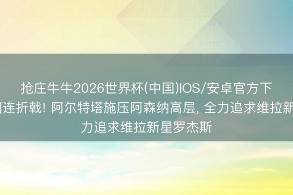 抢庄牛牛2026世界杯(中国)IOS/安卓官方下载 欧战相连折戟! 阿尔特塔施压阿森纳高层， 全力追求维拉新星罗杰斯