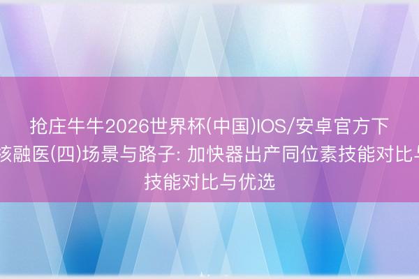 抢庄牛牛2026世界杯(中国)IOS/安卓官方下载 驭核融医(四)场景与路子: 加快器出产同位素技能对比与优选