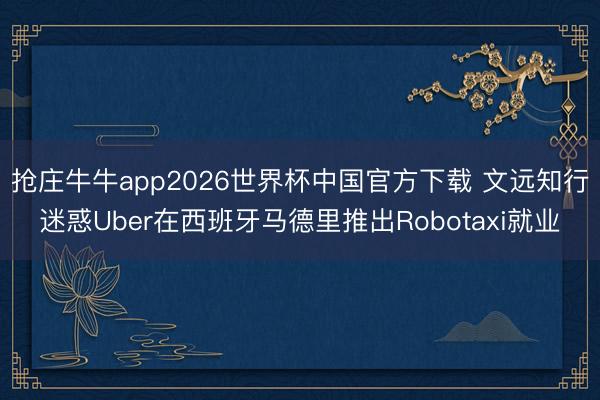 抢庄牛牛app2026世界杯中国官方下载 文远知行迷惑Uber在西班牙马德里推出Robotaxi就业