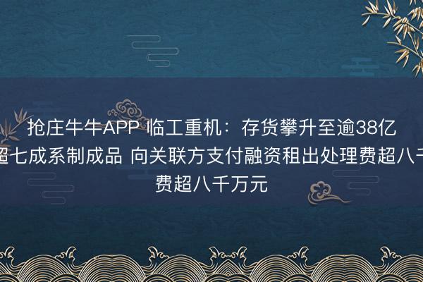 抢庄牛牛APP 临工重机：存货攀升至逾38亿元且超七成系制成品 向关联方支付融资租出处理费超八千万元