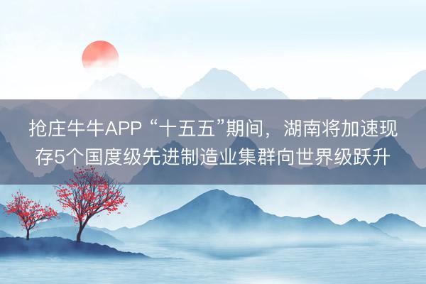 抢庄牛牛APP “十五五”期间，湖南将加速现存5个国度级先进制造业集群向世界级跃升
