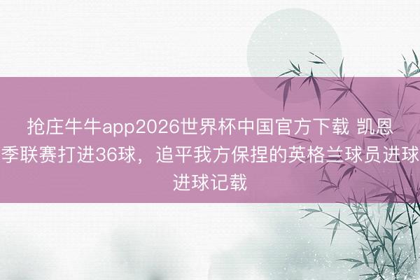 抢庄牛牛app2026世界杯中国官方下载 凯恩本赛季联赛打进36球，追平我方保捏的英格兰球员进球记载