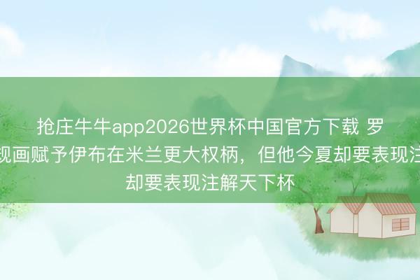 抢庄牛牛app2026世界杯中国官方下载 罗体：红鸟规画赋予伊布在米兰更大权柄，但他今夏却要表现注解天下杯