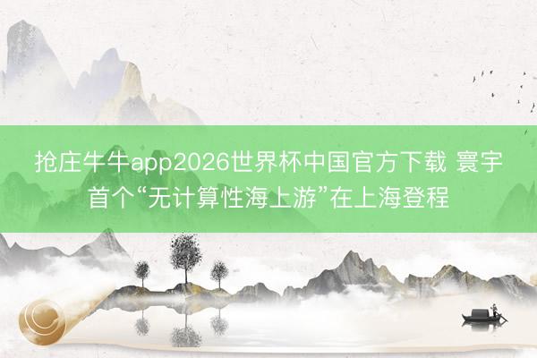 抢庄牛牛app2026世界杯中国官方下载 寰宇首个“无计算性海上游”在上海登程