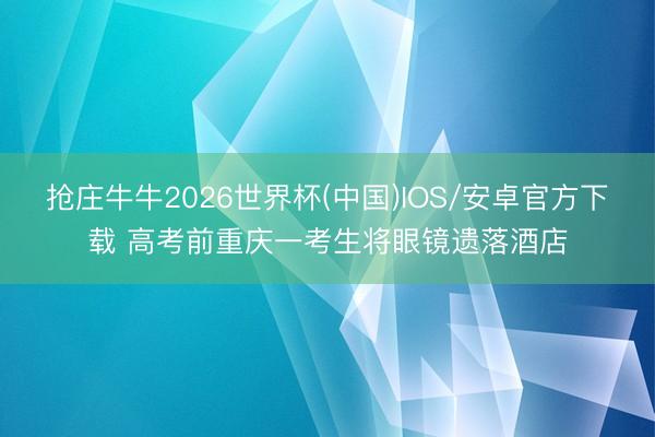 抢庄牛牛2026世界杯(中国)IOS/安卓官方下载 高考前重庆一考生将眼镜遗落酒店