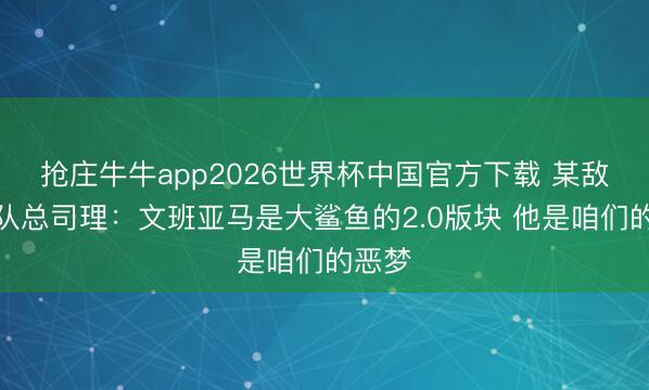 抢庄牛牛app2026世界杯中国官方下载 某敌手球队总司理：文班亚马是大鲨鱼的2.0版块 他是咱们的恶梦