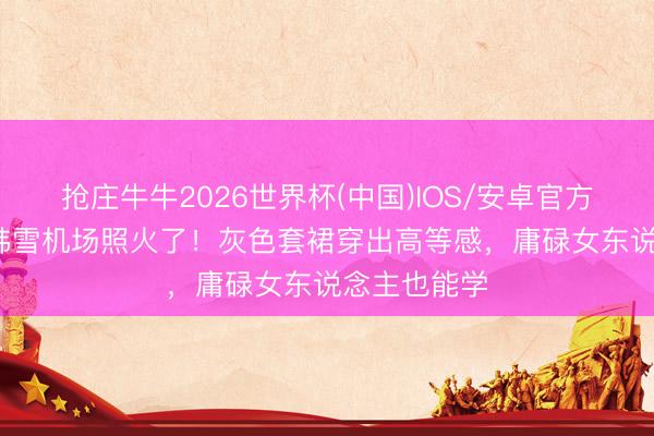 抢庄牛牛2026世界杯(中国)IOS/安卓官方下载 35岁韩雪机场照火了！灰色套裙穿出高等感，庸碌女东说念主也能学