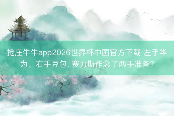 抢庄牛牛app2026世界杯中国官方下载 左手华为、右手豆包， 赛力斯作念了两手准备?