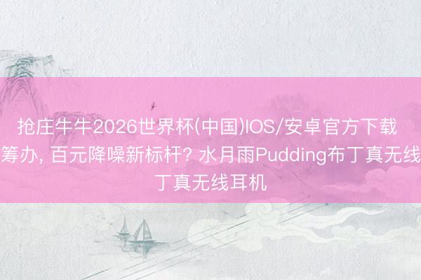 抢庄牛牛2026世界杯(中国)IOS/安卓官方下载 实时筹办， 百元降噪新标杆? 水月雨Pudding布丁真无线耳机