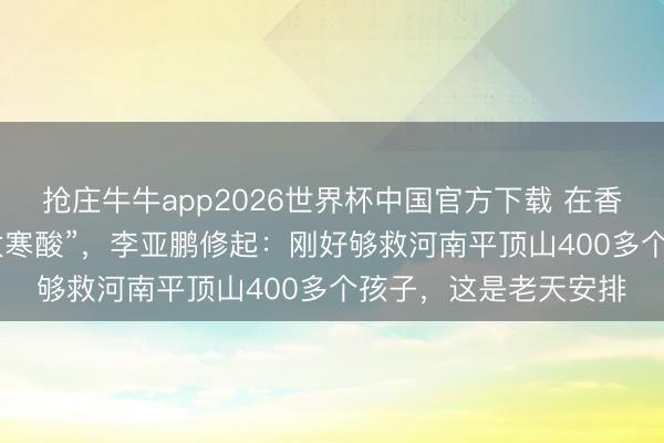 抢庄牛牛app2026世界杯中国官方下载 在香港募款336万被嘲“太寒酸”，李亚鹏修起：刚好够救河南平顶山400多个孩子，这是老天安排