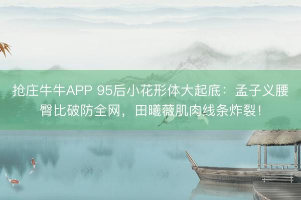 抢庄牛牛APP 95后小花形体大起底：孟子义腰臀比破防全网，田曦薇肌肉线条炸裂！