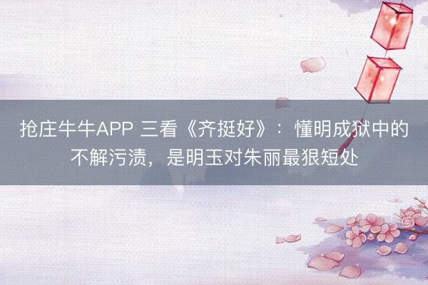 抢庄牛牛APP 三看《齐挺好》：懂明成狱中的不解污渍，是明玉对朱丽最狠短处