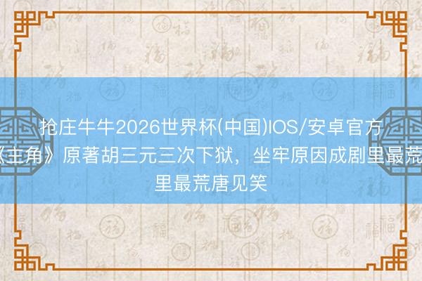 抢庄牛牛2026世界杯(中国)IOS/安卓官方下载 《主角》原著胡三元三次下狱，坐牢原因成剧里最荒唐见笑