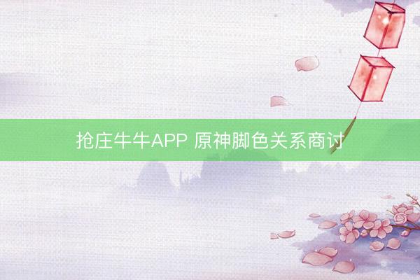 抢庄牛牛APP 原神脚色关系商讨