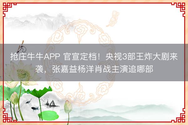抢庄牛牛APP 官宣定档！央视3部王炸大剧来袭，张嘉益杨洋肖战主演追哪部