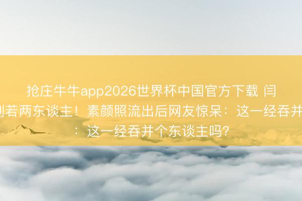 抢庄牛牛app2026世界杯中国官方下载 闫妮妆前妆后判若两东谈主！素颜照流出后网友惊呆：这一经吞并个东谈主吗？