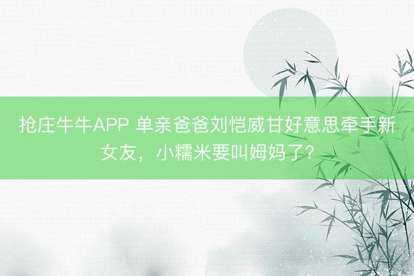 抢庄牛牛APP 单亲爸爸刘恺威甘好意思牵手新女友，小糯米要叫姆妈了？