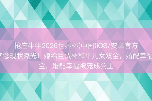 抢庄牛牛2026世界杯(中国)IOS/安卓官方下载 41岁李念现状曝光!嫁给巨贾林和平儿女双全,婚配幸福被宠成公主