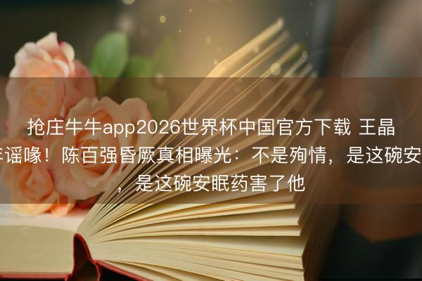 抢庄牛牛app2026世界杯中国官方下载 王晶含泪揭30年谣喙！陈百强昏厥真相曝光：不是殉情，是这碗安眠药害了他