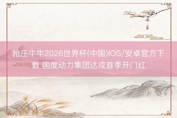 抢庄牛牛2026世界杯(中国)IOS/安卓官方下载 国度动力集团达成首季开门红