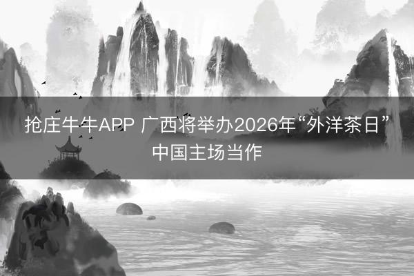 抢庄牛牛APP 广西将举办2026年“外洋茶日”中国主场当作