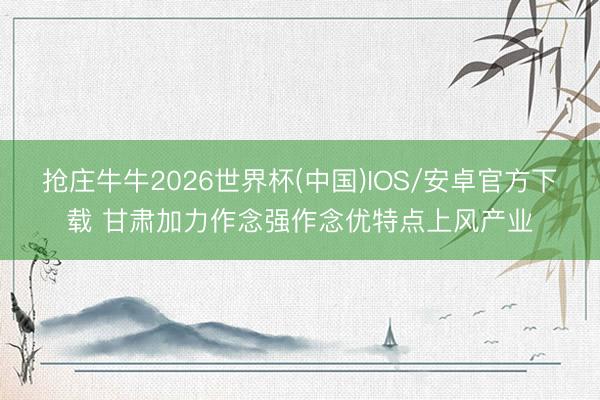 抢庄牛牛2026世界杯(中国)IOS/安卓官方下载 甘肃加力作念强作念优特点上风产业