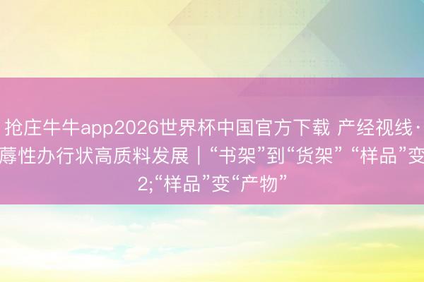 抢庄牛牛app2026世界杯中国官方下载 产经视线·推动坐蓐性办行状高质料发展｜“书架”到“货架” “样品”变“产物”