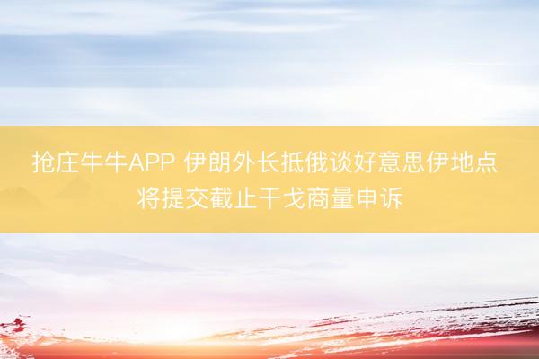 抢庄牛牛APP 伊朗外长抵俄谈好意思伊地点 将提交截止干戈商量申诉