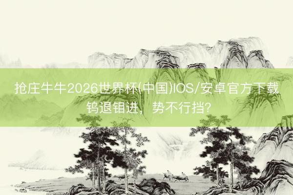 抢庄牛牛2026世界杯(中国)IOS/安卓官方下载 钨退钼进,势不行挡?