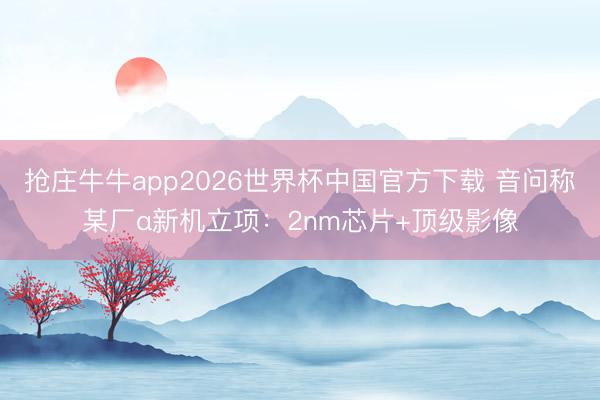 抢庄牛牛app2026世界杯中国官方下载 音问称某厂α新机立项：2nm芯片+顶级影像