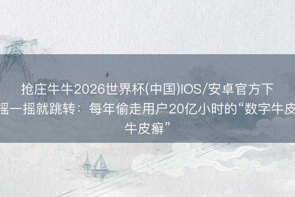 抢庄牛牛2026世界杯(中国)IOS/安卓官方下载 摇一摇就跳转：每年偷走用户20亿小时的“数字牛皮癣”