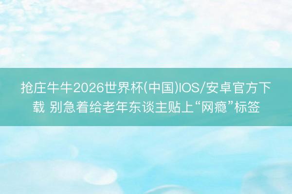 抢庄牛牛2026世界杯(中国)IOS/安卓官方下载 别急着给老年东谈主贴上“网瘾”标签